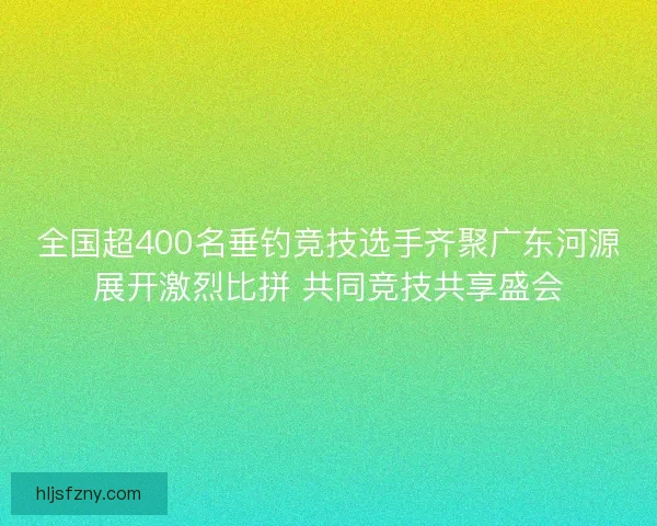 全国超400名垂钓竞技选手齐聚广东河源展开激烈比拼 共同竞技共享盛会