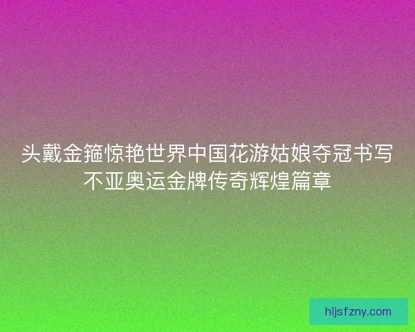 头戴金箍惊艳世界中国花游姑娘夺冠书写不亚奥运金牌传奇辉煌篇章