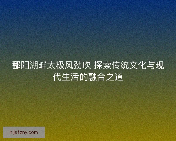 鄱阳湖畔太极风劲吹 探索传统文化与现代生活的融合之道