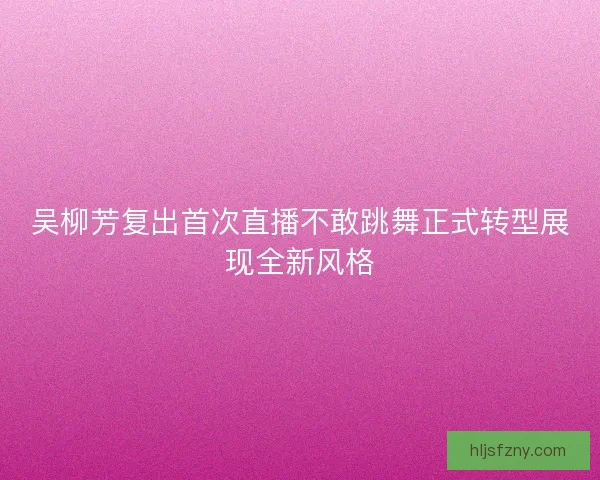 吴柳芳复出首次直播不敢跳舞正式转型展现全新风格
