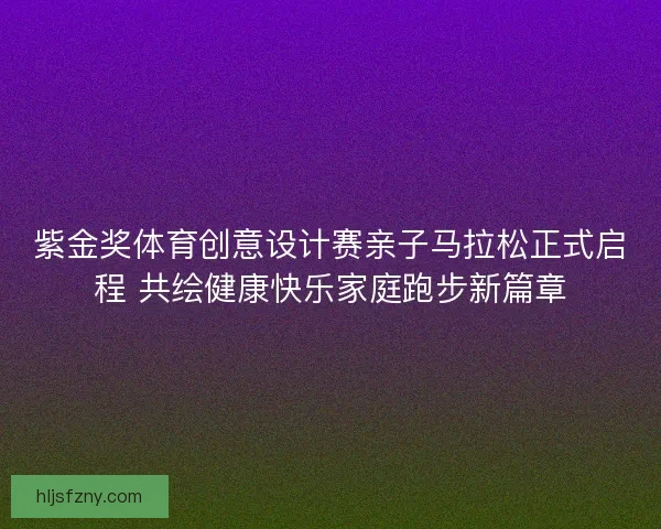 紫金奖体育创意设计赛亲子马拉松正式启程 共绘健康快乐家庭跑步新篇章