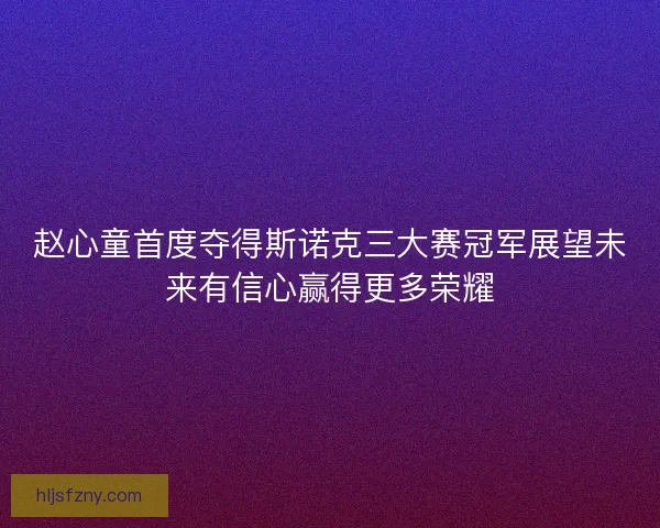 赵心童首度夺得斯诺克三大赛冠军展望未来有信心赢得更多荣耀