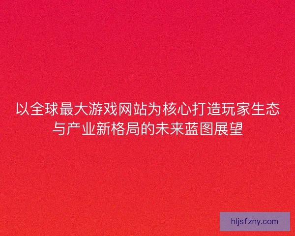 以全球最大游戏网站为核心打造玩家生态与产业新格局的未来蓝图展望