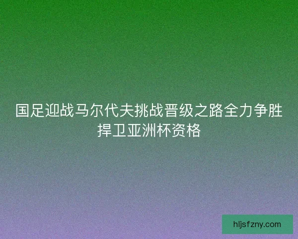 国足迎战马尔代夫挑战晋级之路全力争胜捍卫亚洲杯资格