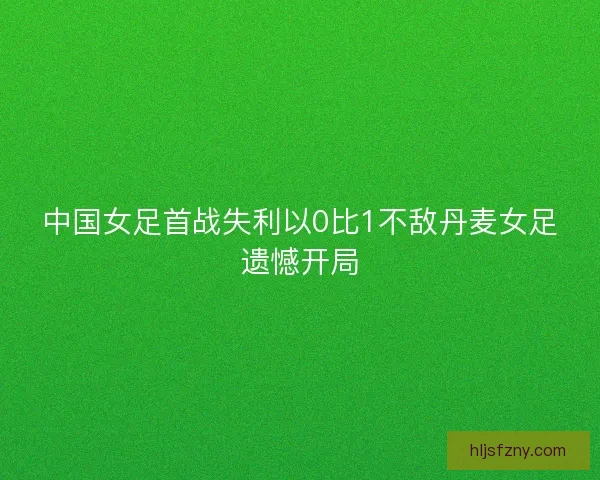 中国女足首战失利以0比1不敌丹麦女足遗憾开局