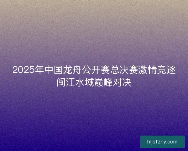 2025年中国龙舟公开赛总决赛激情竞逐闽江水域巅峰对决