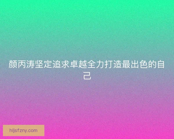 颜丙涛坚定追求卓越全力打造最出色的自己
