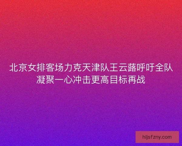 北京女排客场力克天津队王云蕗呼吁全队凝聚一心冲击更高目标再战 北京女排客场力克天津队王云蕗呼吁全队凝聚一心冲击更高目标再战