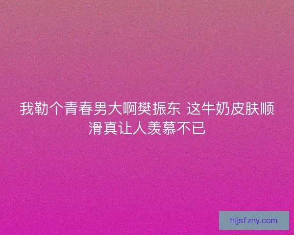 我勒个青春男大啊樊振东 这牛奶皮肤顺滑真让人羡慕不已