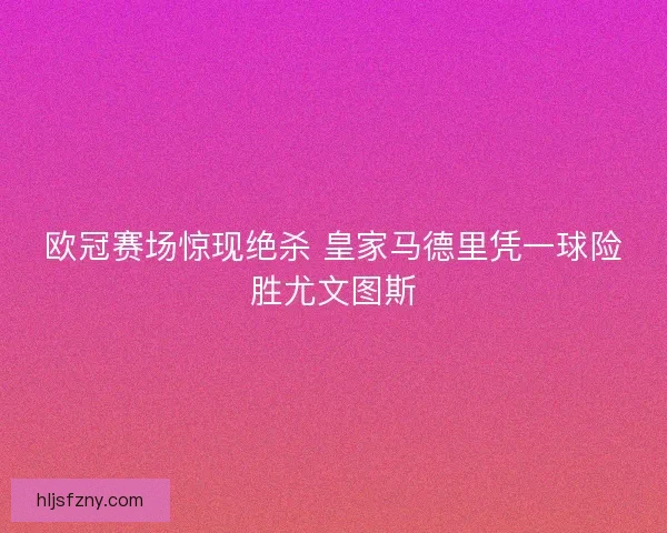 欧冠赛场惊现绝杀 皇家马德里凭一球险胜尤文图斯