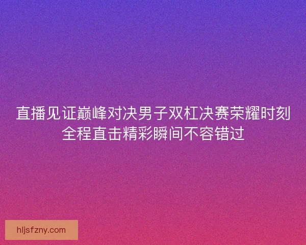 直播见证巅峰对决男子双杠决赛荣耀时刻全程直击精彩瞬间不容错过
