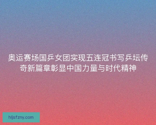 奥运赛场国乒女团实现五连冠书写乒坛传奇新篇章彰显中国力量与时代精神 奥运赛场国乒女团实现五连冠书写乒坛传奇新篇章彰显中国力量与时代精神