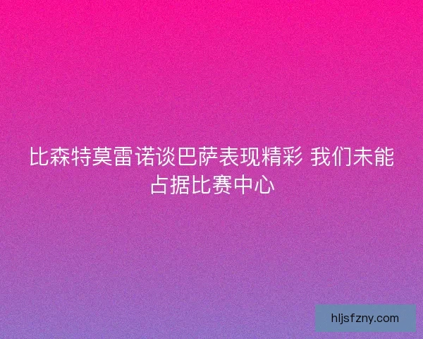 比森特莫雷诺谈巴萨表现精彩 我们未能占据比赛中心