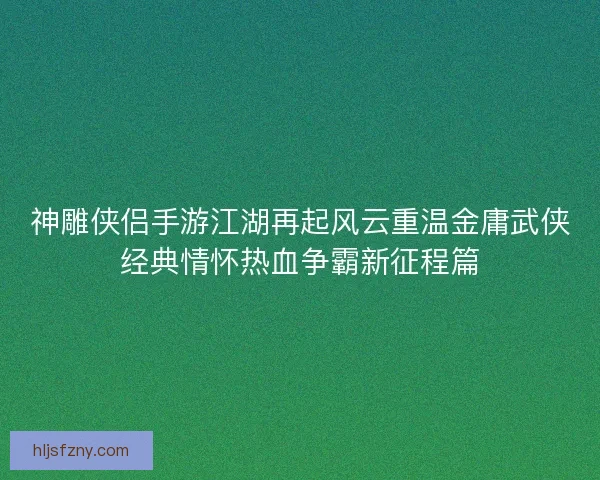神雕侠侣手游江湖再起风云重温金庸武侠经典情怀热血争霸新征程篇 神雕侠侣手游江湖再起风云重温金庸武侠经典情怀热血争霸新征程篇