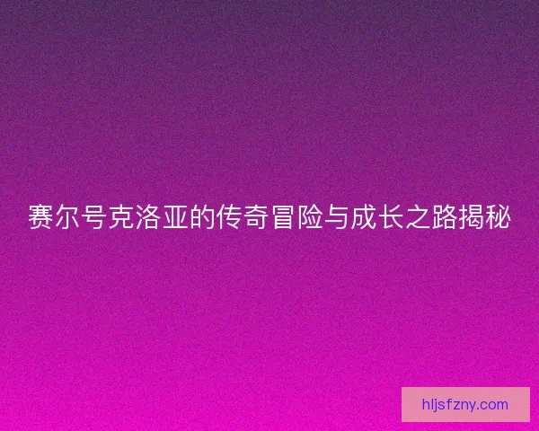 赛尔号克洛亚的传奇冒险与成长之路揭秘