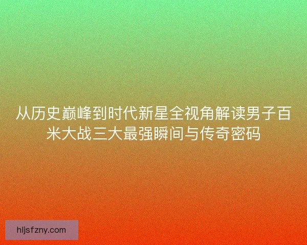 从历史巅峰到时代新星全视角解读男子百米大战三大最强瞬间与传奇密码