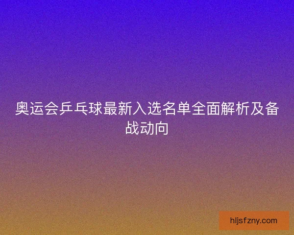 奥运会乒乓球最新入选名单全面解析及备战动向 奥运会乒乓球最新入选名单全面解析及备战动向