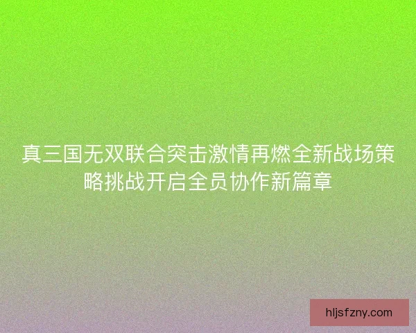 真三国无双联合突击激情再燃全新战场策略挑战开启全员协作新篇章