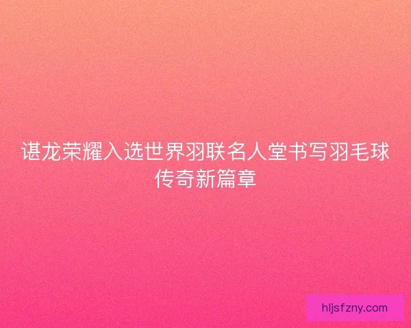 谌龙荣耀入选世界羽联名人堂书写羽毛球传奇新篇章 谌龙荣耀入选世界羽联名人堂书写羽毛球传奇新篇章