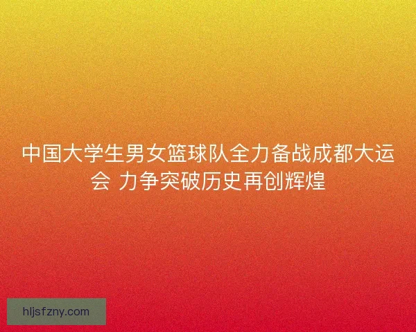 中国大学生男女篮球队全力备战成都大运会 力争突破历史再创辉煌 中国大学生男女篮球队全力备战成都大运会 力争突破历史再创辉煌