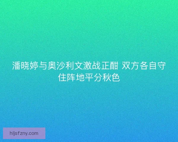 潘晓婷与奥沙利文激战正酣 双方各自守住阵地平分秋色 潘晓婷与奥沙利文激战正酣 双方各自守住阵地平分秋色