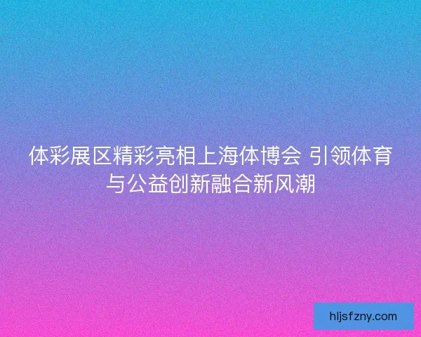 体彩展区精彩亮相上海体博会 引领体育与公益创新融合新风潮 体彩展区精彩亮相上海体博会 引领体育与公益创新融合新风潮